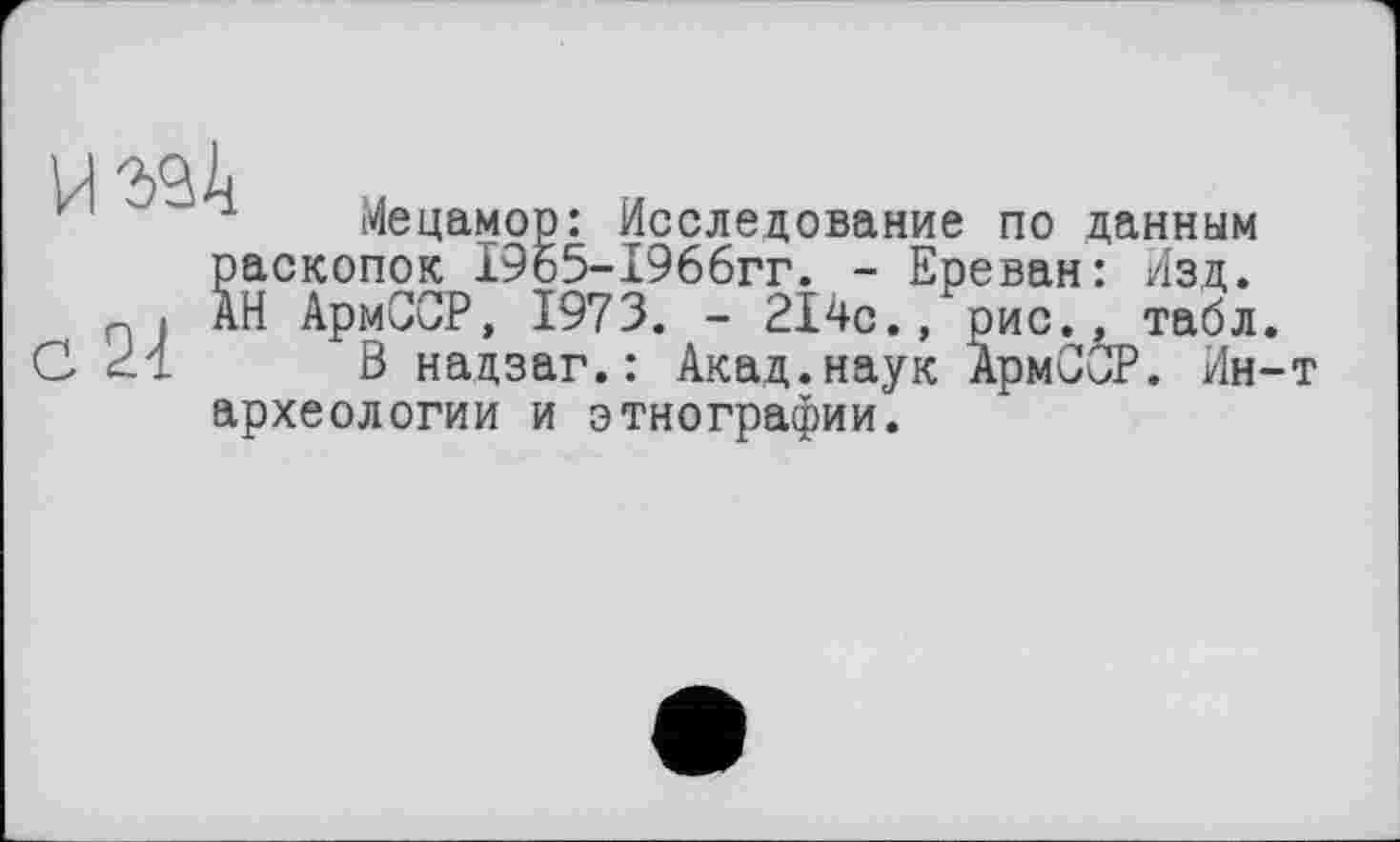 ﻿Мецамор: Исследование по данным раскопок 1965-1966гг. - Ереван: Изд. АН АрмССР, 1973. - 214с., рис., табл.
В надзаг.: Акад.наук АрмСбР. Ин-т археологии и этнографии.